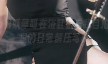 当Tina很妖孽呀在浴缸里忘我自拍：合集里的日常解压写真